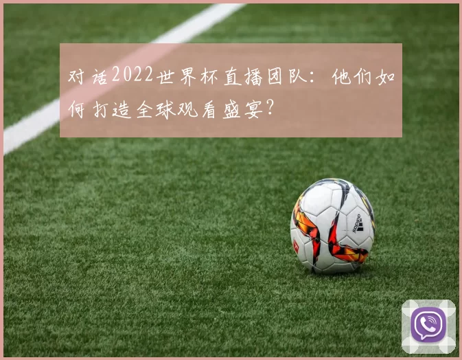 对话2022世界杯直播团队:他们如何打造全球观看盛宴?
