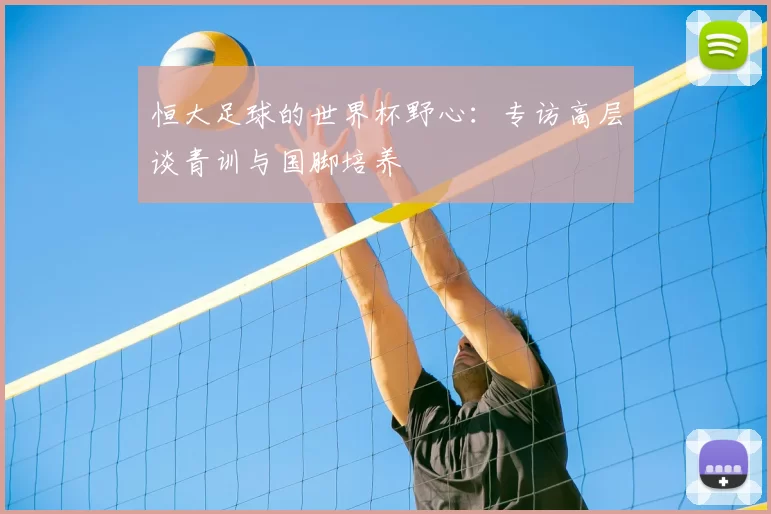 恒大足球的世界杯野心：专访高层谈青训与国脚培养