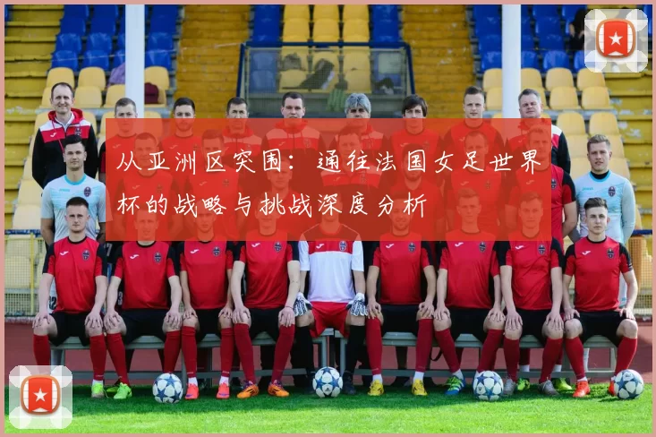 从亚洲区突围：通往法国女足世界杯的战略与挑战深度分析