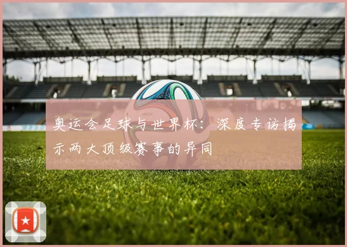 奥运会足球与世界杯:深度专访揭示两大顶级赛事的异同