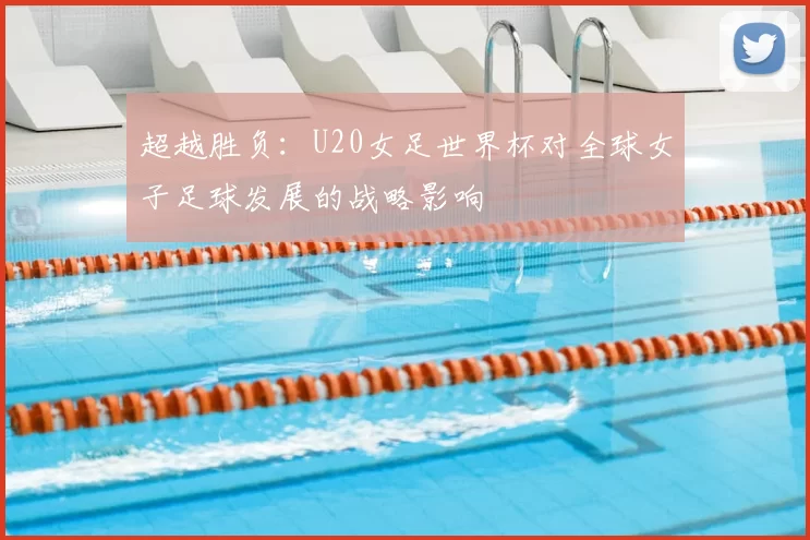 超越胜负:U20女足世界杯对全球女子足球发展的战略影响