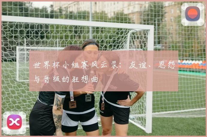 世界杯小组赛风云录:友谊、恩怨与晋级的狂想曲